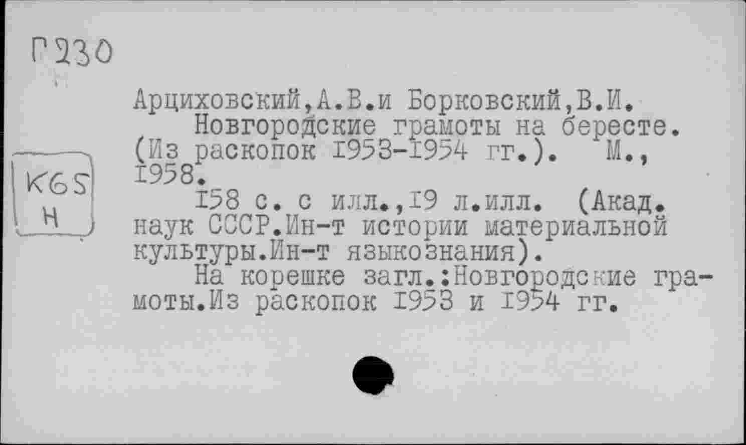 ﻿Арциховский, А. В. и Борковский,В.И.
Новгородские грамоты на бересте. -----. (Из раскопок 1953-1954 гг.).	М., KGS' ^958.
158 с. с илл»,19 л.илл. (Акад. L_lLJ наук СССР.Ин-т истории материальной культуры.Ин-т языкознания).
На корешке загл.Новгородские гра моты.Из раскопок 1953 и 19>4 гг.